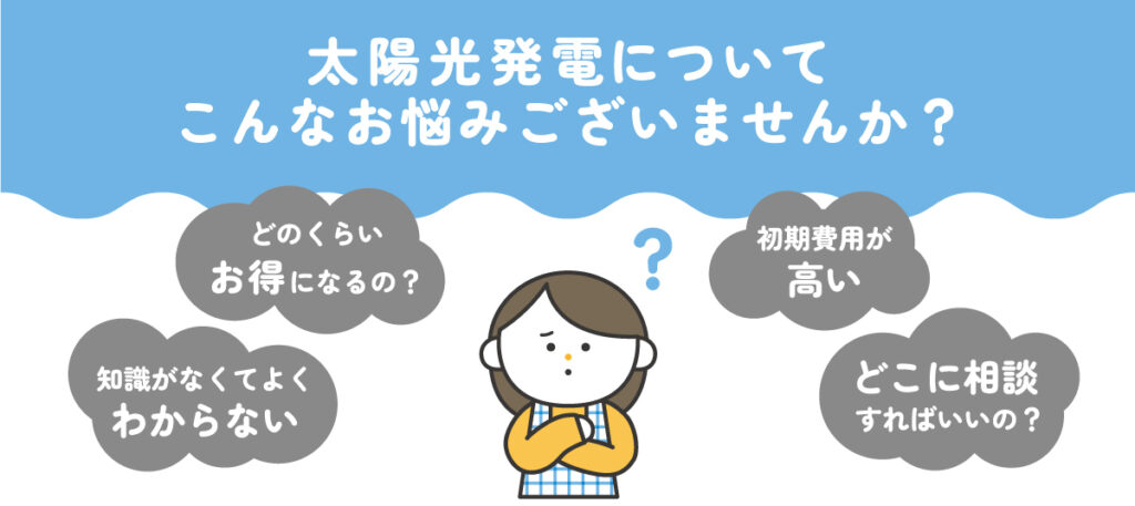 太陽光発電についてこんなお悩みございませんか？どのくらいお得になるの？、初期費用が高い、知識がなくてよくわからない、どこに相談すればいいの？